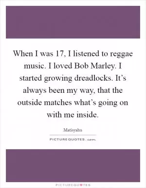 When I was 17, I listened to reggae music. I loved Bob Marley. I started growing dreadlocks. It’s always been my way, that the outside matches what’s going on with me inside Picture Quote #1