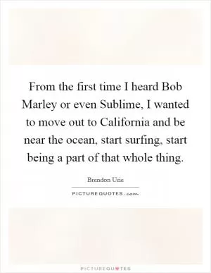 From the first time I heard Bob Marley or even Sublime, I wanted to move out to California and be near the ocean, start surfing, start being a part of that whole thing Picture Quote #1