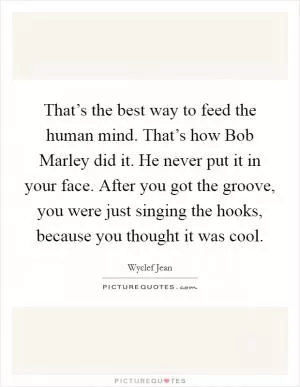 That’s the best way to feed the human mind. That’s how Bob Marley did it. He never put it in your face. After you got the groove, you were just singing the hooks, because you thought it was cool Picture Quote #1