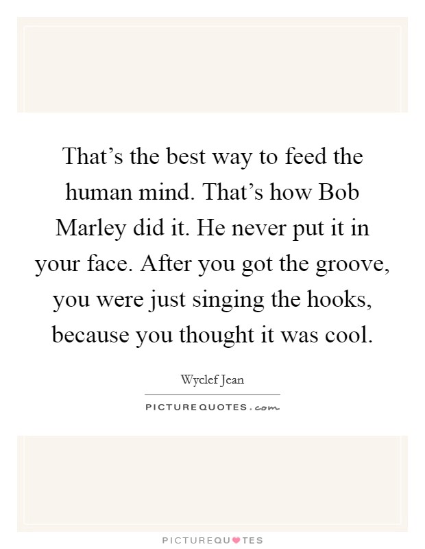 That's the best way to feed the human mind. That's how Bob Marley did it. He never put it in your face. After you got the groove, you were just singing the hooks, because you thought it was cool. Picture Quote #1