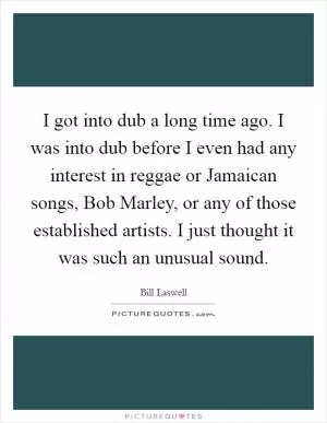 I got into dub a long time ago. I was into dub before I even had any interest in reggae or Jamaican songs, Bob Marley, or any of those established artists. I just thought it was such an unusual sound Picture Quote #1