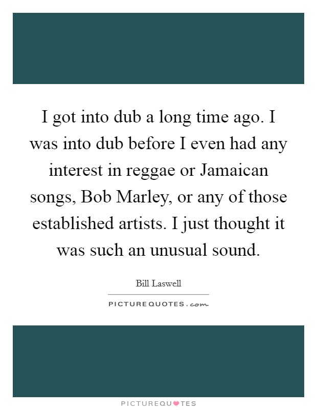 I got into dub a long time ago. I was into dub before I even had any interest in reggae or Jamaican songs, Bob Marley, or any of those established artists. I just thought it was such an unusual sound. Picture Quote #1