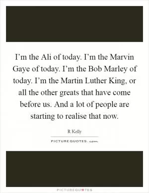 I’m the Ali of today. I’m the Marvin Gaye of today. I’m the Bob Marley of today. I’m the Martin Luther King, or all the other greats that have come before us. And a lot of people are starting to realise that now Picture Quote #1
