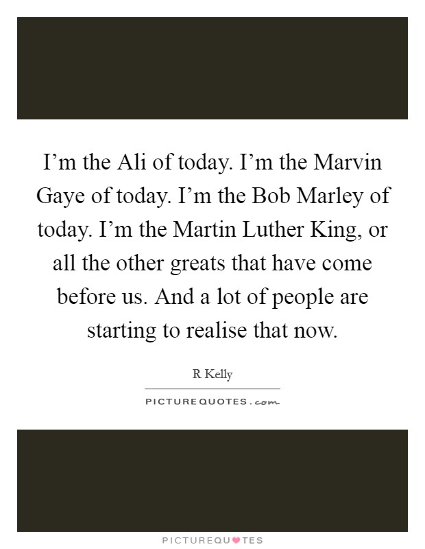 I'm the Ali of today. I'm the Marvin Gaye of today. I'm the Bob Marley of today. I'm the Martin Luther King, or all the other greats that have come before us. And a lot of people are starting to realise that now. Picture Quote #1