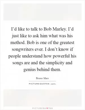 I’d like to talk to Bob Marley. I’d just like to ask him what was his method. Bob is one of the greatest songwriters ever. I don’t know if people understand how powerful his songs are and the simplicity and genius behind them Picture Quote #1