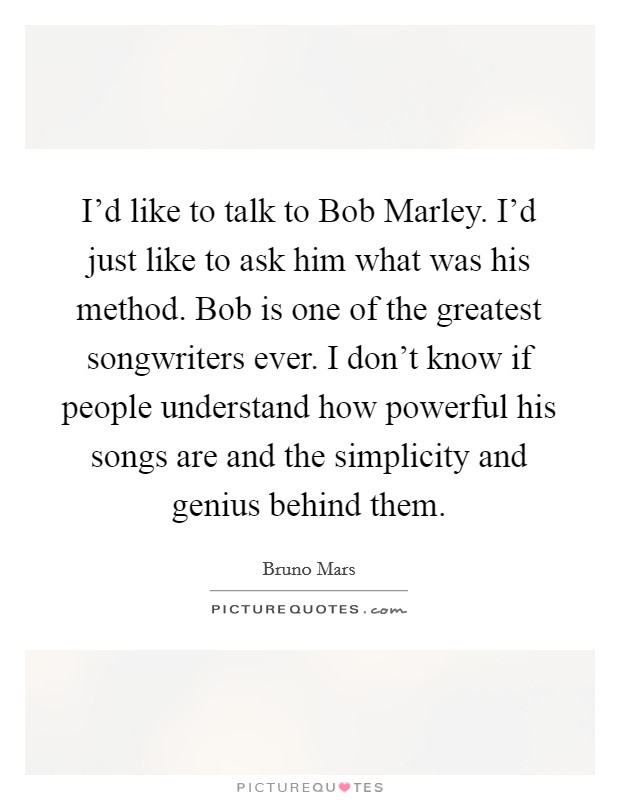 I'd like to talk to Bob Marley. I'd just like to ask him what was his method. Bob is one of the greatest songwriters ever. I don't know if people understand how powerful his songs are and the simplicity and genius behind them. Picture Quote #1