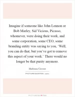 Imagine if someone like John Lennon or Bob Marley, Sid Vicious, Picasso, whomever, were doing their work, and some corporation, some CEO, some branding entity was saying to you, ‘Well, you can do that, but you’ve got to remove this aspect of your work.’ There would no longer be that purity anymore Picture Quote #1
