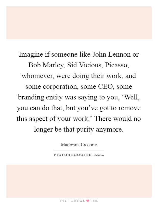 Imagine if someone like John Lennon or Bob Marley, Sid Vicious, Picasso, whomever, were doing their work, and some corporation, some CEO, some branding entity was saying to you, ‘Well, you can do that, but you've got to remove this aspect of your work.' There would no longer be that purity anymore. Picture Quote #1