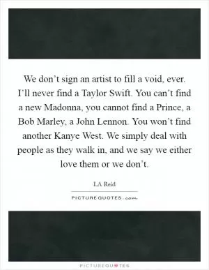 We don’t sign an artist to fill a void, ever. I’ll never find a Taylor Swift. You can’t find a new Madonna, you cannot find a Prince, a Bob Marley, a John Lennon. You won’t find another Kanye West. We simply deal with people as they walk in, and we say we either love them or we don’t Picture Quote #1
