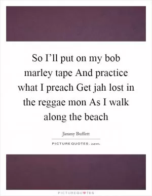 So I’ll put on my bob marley tape And practice what I preach Get jah lost in the reggae mon As I walk along the beach Picture Quote #1