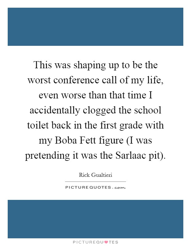 This was shaping up to be the worst conference call of my life, even worse than that time I accidentally clogged the school toilet back in the first grade with my Boba Fett figure (I was pretending it was the Sarlaac pit). Picture Quote #1