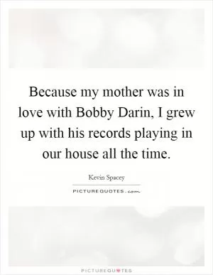 Because my mother was in love with Bobby Darin, I grew up with his records playing in our house all the time Picture Quote #1