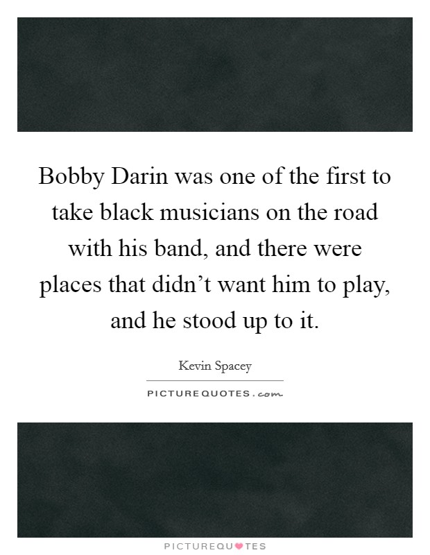 Bobby Darin was one of the first to take black musicians on the road with his band, and there were places that didn't want him to play, and he stood up to it. Picture Quote #1