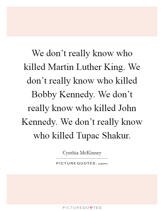 We don't really know who killed Martin Luther King. We don't really know who killed Bobby Kennedy. We don't really know who killed John Kennedy. We don't really know who killed Tupac Shakur. Picture Quote #1