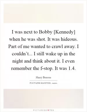 I was next to Bobby [Kennedy] when he was shot. It was hideous. Part of me wanted to crawl away. I couldn’t... I still wake up in the night and think about it. I even remember the f-stop. It was 1.4 Picture Quote #1