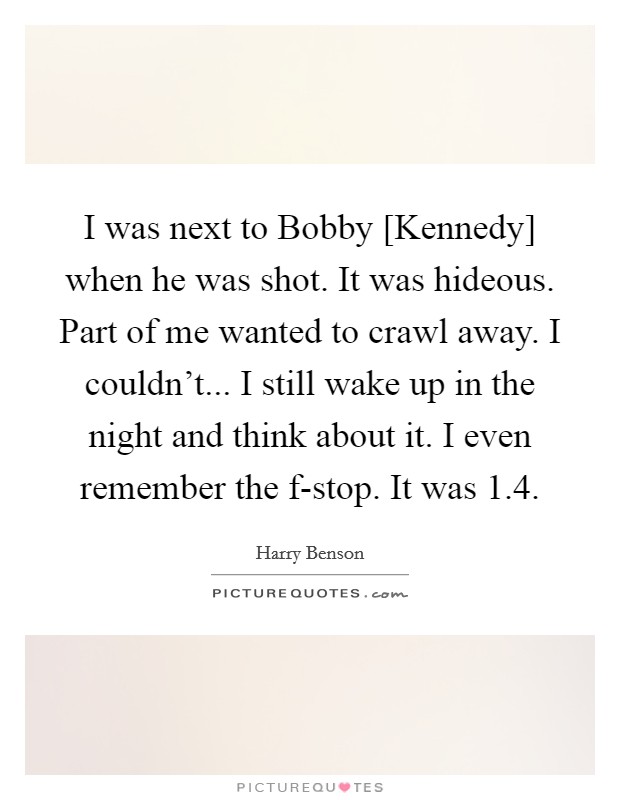 I was next to Bobby [Kennedy] when he was shot. It was hideous. Part of me wanted to crawl away. I couldn't... I still wake up in the night and think about it. I even remember the f-stop. It was 1.4. Picture Quote #1