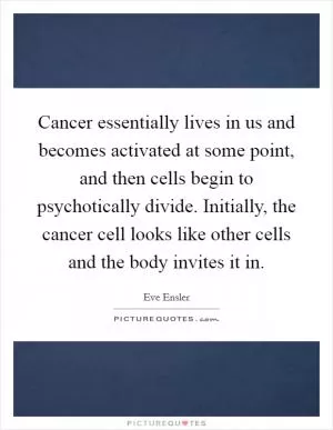 Cancer essentially lives in us and becomes activated at some point, and then cells begin to psychotically divide. Initially, the cancer cell looks like other cells and the body invites it in Picture Quote #1