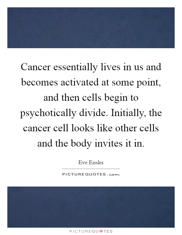 Cancer essentially lives in us and becomes activated at some point, and then cells begin to psychotically divide. Initially, the cancer cell looks like other cells and the body invites it in. Picture Quote #1