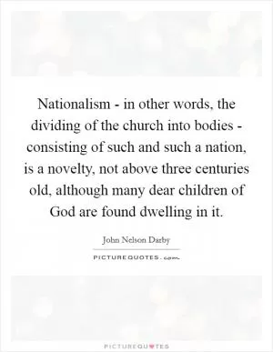 Nationalism - in other words, the dividing of the church into bodies - consisting of such and such a nation, is a novelty, not above three centuries old, although many dear children of God are found dwelling in it Picture Quote #1