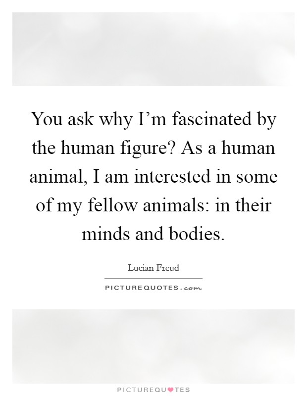 You ask why I'm fascinated by the human figure? As a human animal, I am interested in some of my fellow animals: in their minds and bodies. Picture Quote #1