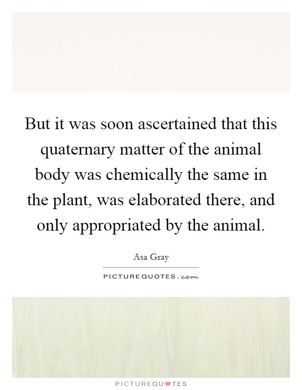 But it was soon ascertained that this quaternary matter of the animal body was chemically the same in the plant, was elaborated there, and only appropriated by the animal. Picture Quote #1