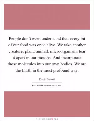 People don’t even understand that every bit of our food was once alive. We take another creature, plant, animal, microorganism, tear it apart in our mouths. And incorporate those molecules into our own bodies. We are the Earth in the most profound way Picture Quote #1