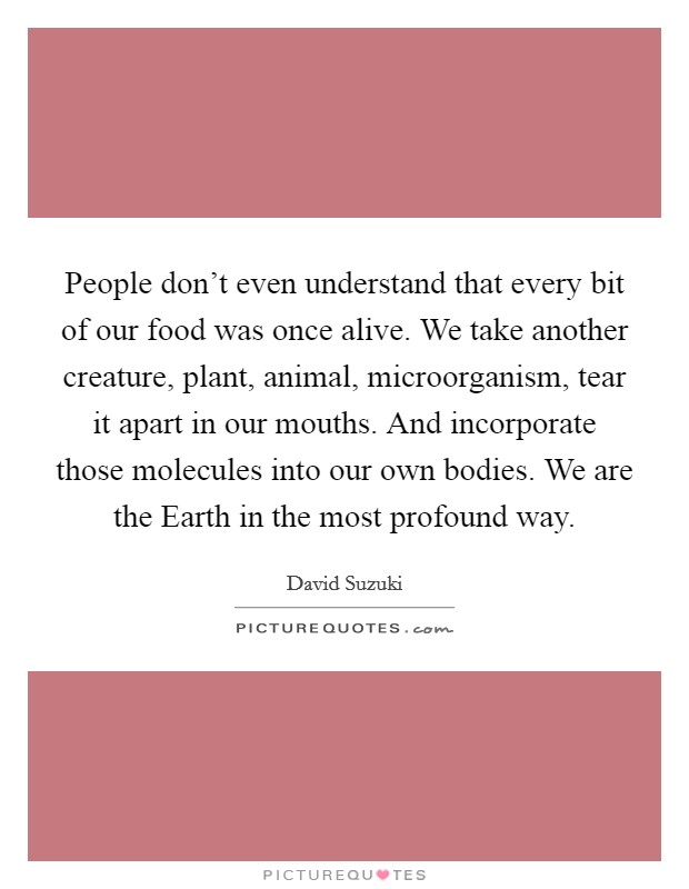 People don't even understand that every bit of our food was once alive. We take another creature, plant, animal, microorganism, tear it apart in our mouths. And incorporate those molecules into our own bodies. We are the Earth in the most profound way. Picture Quote #1