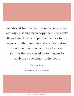 We should find inspiration in the senses that already exist and try to copy them and apply them to us. If we compare our senses to the senses of other animals and species that we don’t have, we can get ideas for new abilities that we can adapt to humans by applying cybernetics to the body Picture Quote #1
