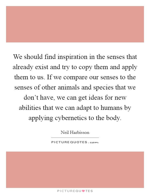 We should find inspiration in the senses that already exist and try to copy them and apply them to us. If we compare our senses to the senses of other animals and species that we don't have, we can get ideas for new abilities that we can adapt to humans by applying cybernetics to the body. Picture Quote #1
