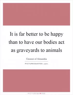 It is far better to be happy than to have our bodies act as graveyards to animals Picture Quote #1