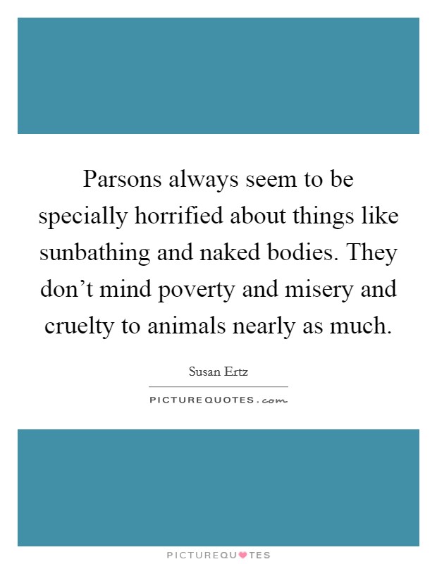 Parsons always seem to be specially horrified about things like sunbathing and naked bodies. They don't mind poverty and misery and cruelty to animals nearly as much. Picture Quote #1