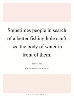 Sometimes people in search of a better fishing hole can’t see the body of water in front of them Picture Quote #1
