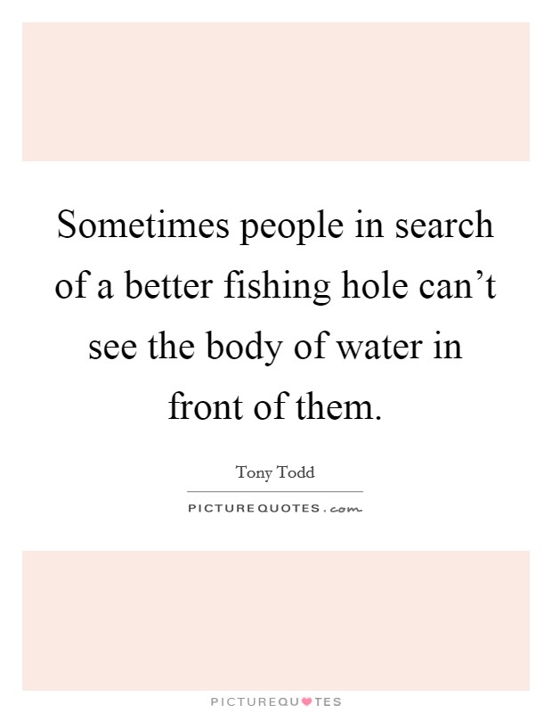 Sometimes people in search of a better fishing hole can't see the body of water in front of them. Picture Quote #1