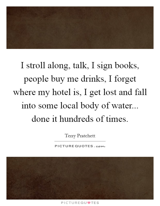 I stroll along, talk, I sign books, people buy me drinks, I forget where my hotel is, I get lost and fall into some local body of water... done it hundreds of times. Picture Quote #1