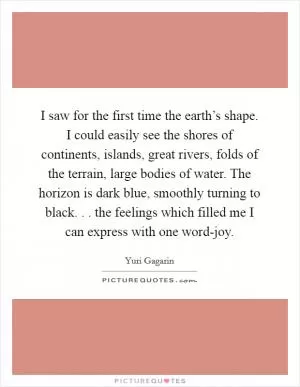 I saw for the first time the earth’s shape. I could easily see the shores of continents, islands, great rivers, folds of the terrain, large bodies of water. The horizon is dark blue, smoothly turning to black. . . the feelings which filled me I can express with one word-joy Picture Quote #1