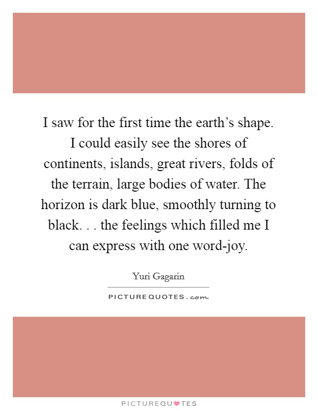 I saw for the first time the earth's shape. I could easily see the shores of continents, islands, great rivers, folds of the terrain, large bodies of water. The horizon is dark blue, smoothly turning to black. . . the feelings which filled me I can express with one word-joy. Picture Quote #1