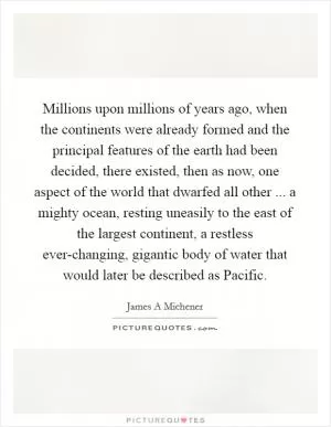 Millions upon millions of years ago, when the continents were already formed and the principal features of the earth had been decided, there existed, then as now, one aspect of the world that dwarfed all other ... a mighty ocean, resting uneasily to the east of the largest continent, a restless ever-changing, gigantic body of water that would later be described as Pacific Picture Quote #1