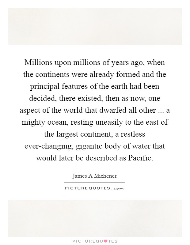 Millions upon millions of years ago, when the continents were already formed and the principal features of the earth had been decided, there existed, then as now, one aspect of the world that dwarfed all other ... a mighty ocean, resting uneasily to the east of the largest continent, a restless ever-changing, gigantic body of water that would later be described as Pacific. Picture Quote #1