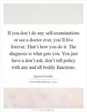 If you don’t do any self-examinations or see a doctor ever, you’ll live forever. That’s how you do it. The diagnosis is what gets you. You just have a don’t ask, don’t tell policy with any and all bodily functions Picture Quote #1