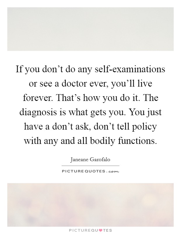 If you don't do any self-examinations or see a doctor ever, you'll live forever. That's how you do it. The diagnosis is what gets you. You just have a don't ask, don't tell policy with any and all bodily functions. Picture Quote #1