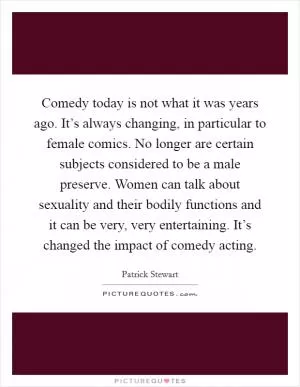 Comedy today is not what it was years ago. It’s always changing, in particular to female comics. No longer are certain subjects considered to be a male preserve. Women can talk about sexuality and their bodily functions and it can be very, very entertaining. It’s changed the impact of comedy acting Picture Quote #1