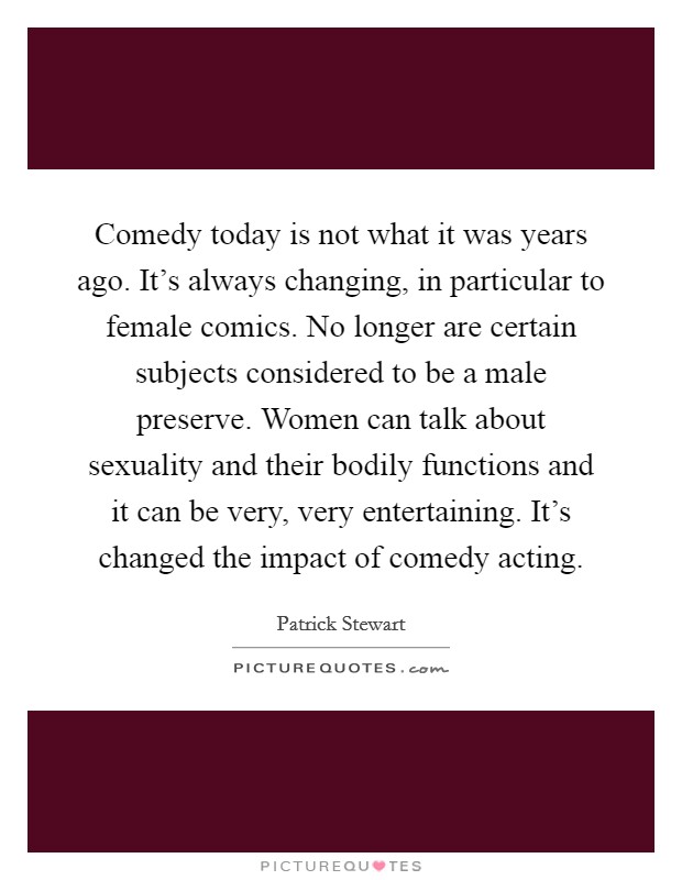 Comedy today is not what it was years ago. It's always changing, in particular to female comics. No longer are certain subjects considered to be a male preserve. Women can talk about sexuality and their bodily functions and it can be very, very entertaining. It's changed the impact of comedy acting. Picture Quote #1