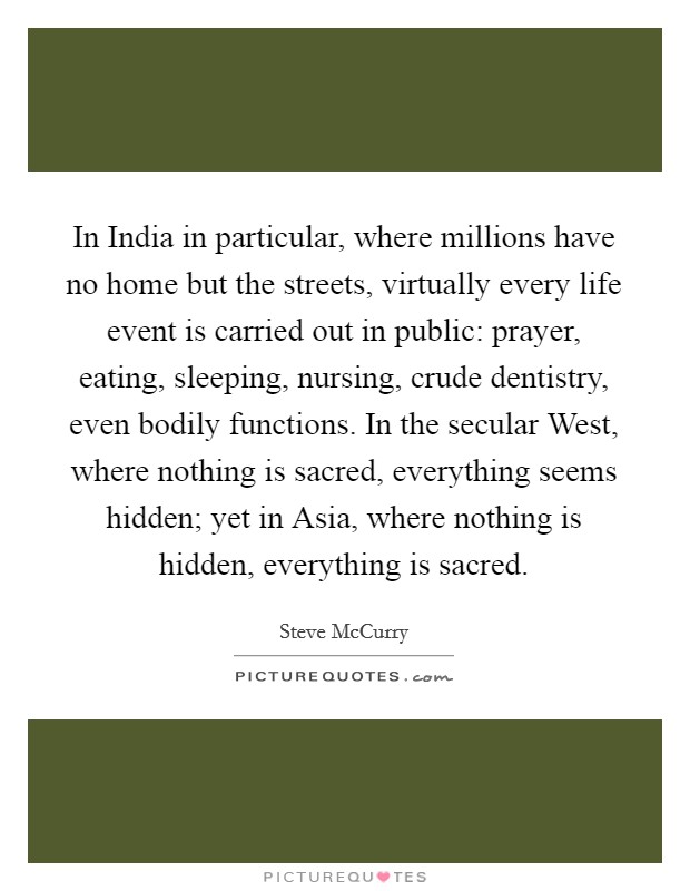 In India in particular, where millions have no home but the streets, virtually every life event is carried out in public: prayer, eating, sleeping, nursing, crude dentistry, even bodily functions. In the secular West, where nothing is sacred, everything seems hidden; yet in Asia, where nothing is hidden, everything is sacred. Picture Quote #1