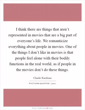 I think there are things that aren’t represented in movies that are a big part of everyone’s life. We romanticize everything about people in movies. One of the things I don’t like in movies is that people feel alone with their bodily functions in the real world, as if people in the movies don’t do these things Picture Quote #1
