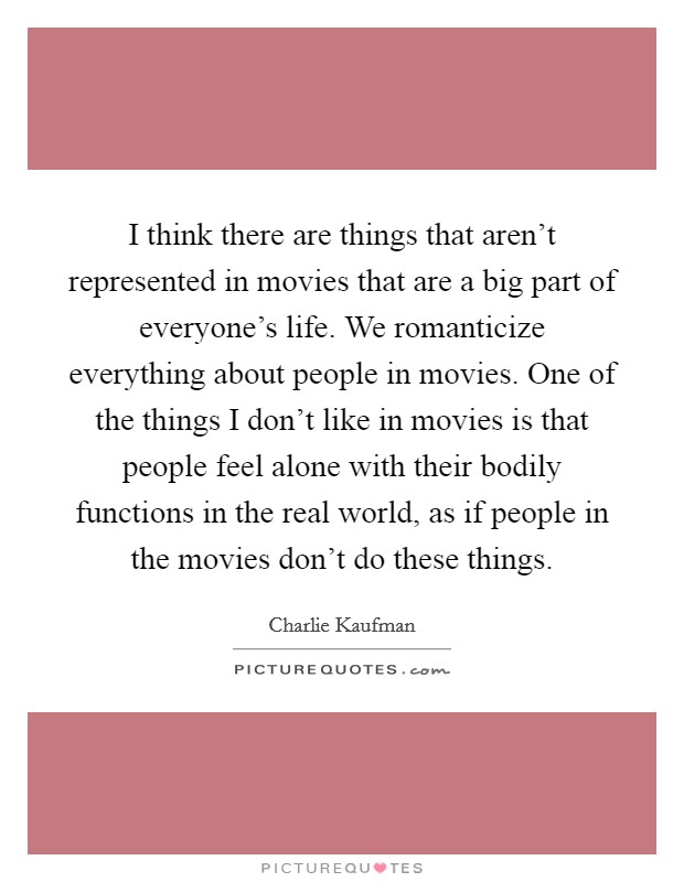 I think there are things that aren't represented in movies that are a big part of everyone's life. We romanticize everything about people in movies. One of the things I don't like in movies is that people feel alone with their bodily functions in the real world, as if people in the movies don't do these things. Picture Quote #1