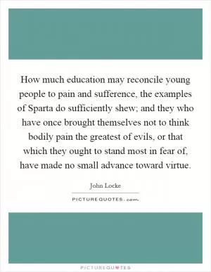 How much education may reconcile young people to pain and sufference, the examples of Sparta do sufficiently shew; and they who have once brought themselves not to think bodily pain the greatest of evils, or that which they ought to stand most in fear of, have made no small advance toward virtue Picture Quote #1
