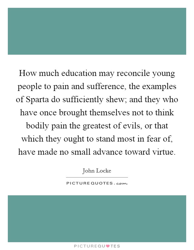 How much education may reconcile young people to pain and sufference, the examples of Sparta do sufficiently shew; and they who have once brought themselves not to think bodily pain the greatest of evils, or that which they ought to stand most in fear of, have made no small advance toward virtue. Picture Quote #1