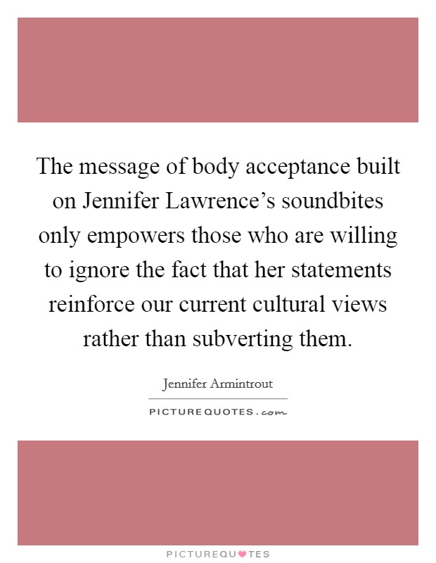 The message of body acceptance built on Jennifer Lawrence's soundbites only empowers those who are willing to ignore the fact that her statements reinforce our current cultural views rather than subverting them. Picture Quote #1
