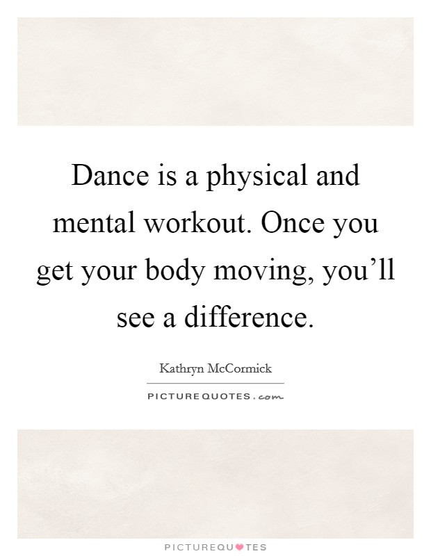 Dance is a physical and mental workout. Once you get your body moving, you'll see a difference. Picture Quote #1