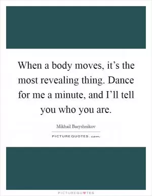 When a body moves, it’s the most revealing thing. Dance for me a minute, and I’ll tell you who you are Picture Quote #1